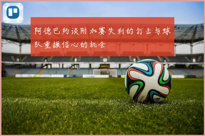 阿德巴约谈附加赛失利的打击与球队重振信心的机会