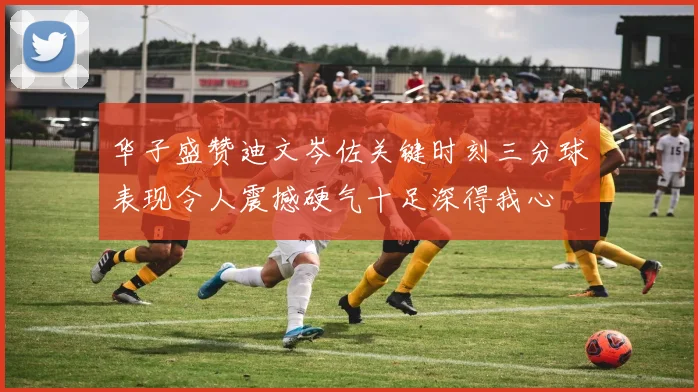 华子盛赞迪文岑佐关键时刻三分球表现令人震撼硬气十足深得我心