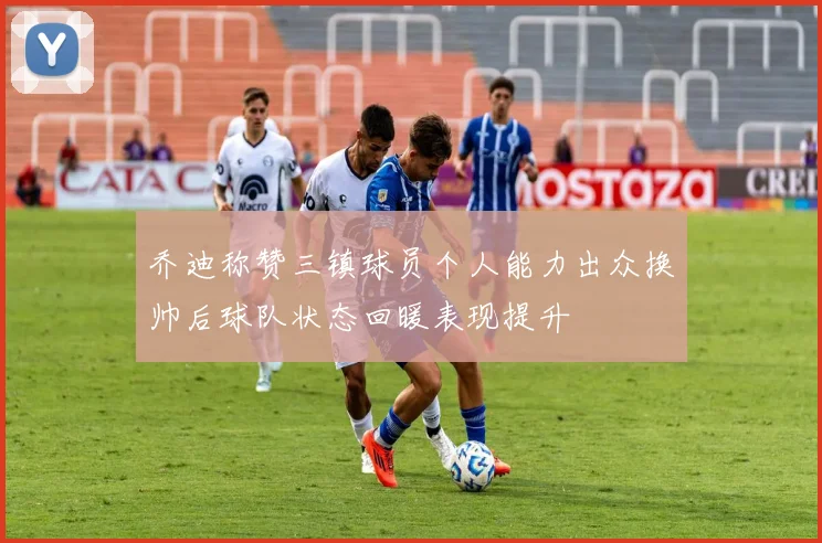 乔迪称赞三镇球员个人能力出众换帅后球队状态回暖表现提升