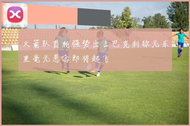 火箭队首轮强势出击巴克利称无东里毫无悬念即将起飞