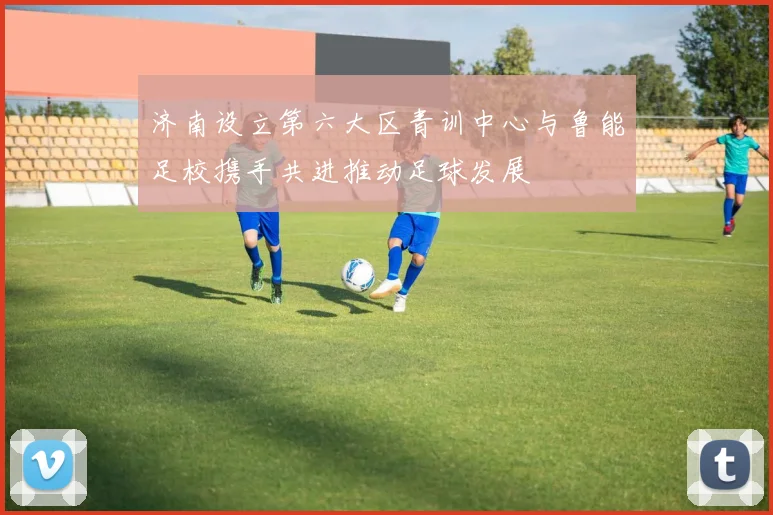济南设立第六大区青训中心与鲁能足校携手共进推动足球发展