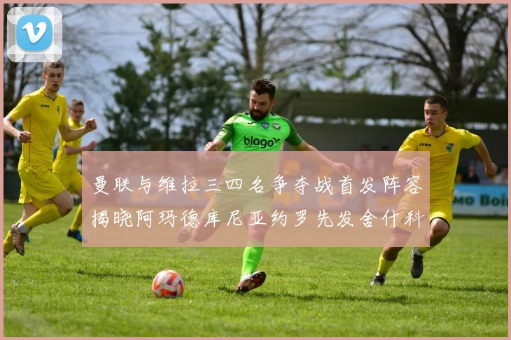 曼联与维拉三四名争夺战首发阵容揭晓阿玛德库尼亚约罗先发舍什科替补出战