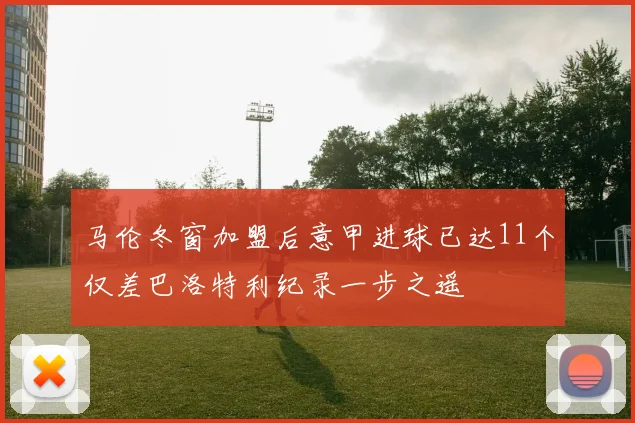 马伦冬窗加盟后意甲进球已达11个仅差巴洛特利纪录一步之遥