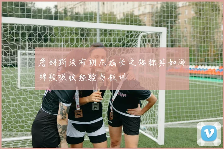 詹姆斯谈布朗尼成长之路称其如海绵般吸收经验与教训