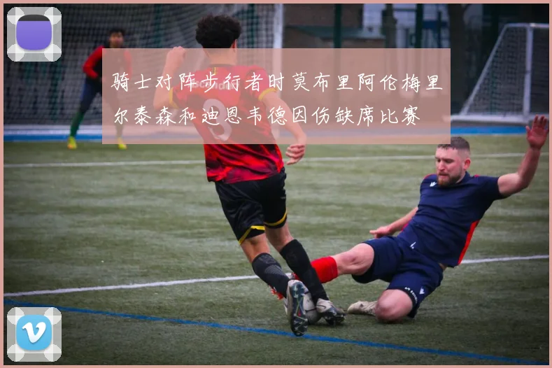 骑士对阵步行者时莫布里阿伦梅里尔泰森和迪恩韦德因伤缺席比赛